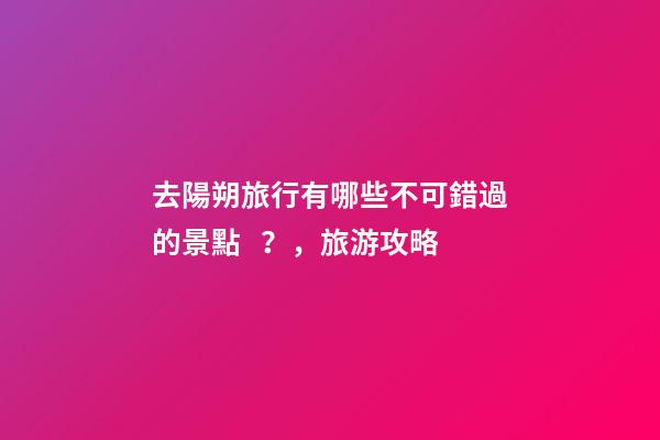 去陽朔旅行有哪些不可錯過的景點？，旅游攻略